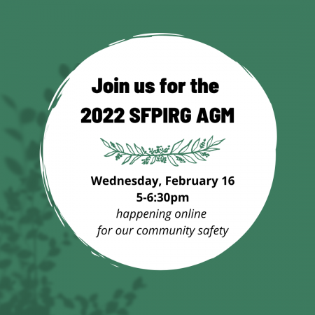 The primary background is a rich foresty-y green with some blurred images of leaves. in the center of the tile is a white circle with text that reads: Join us for the 2022 SFPIRG AGM. Wednesday February 16, 5-6:30pm. happening online for our community safety." In the centre of the test is an arching conifer branch.