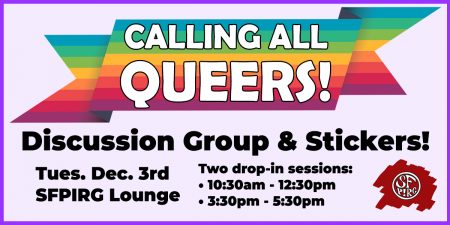 Calling all queers! Discussion group & stickers! Tues. Dec. 3rd, SFPIRG Lounge. Two drop-in sessions: 10:30-12:30 and 3:30-5:30