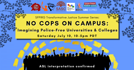 A blue background with dashed yellow lines and the outlines of leaves and branches at the top. In a yellow rectangle, text reads “SFPIRG Transformative Justice Summer Series: No Cops On Campus: Imagining Police-free Universities & Colleges, Saturday July 10, 10-5pm PST.” At the bottom there are silhouettes of people rallying in black, and white text that reads “ASL interpretation confirmed.”